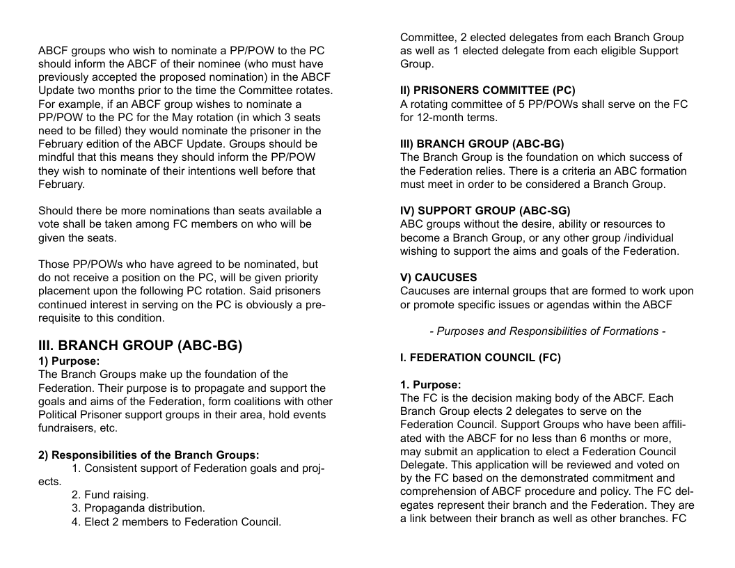 ABCF groups who wish to nominate a PP/POW to the PC should inform the ABCF of their nominee (who must have previously accepted the proposed nomination) in the ABCF Update two months prior to the time the Committee rotates. For example, if an ABCF group wishes to nominate a PPIPOW to the PC for the May rotation (in which 3 seats need to be filled) they would nominate the prisoner in the February edition of the ABCF Update. Groups should be mindful that this means they should inform the PP/POW they wish to nominate of their intentions well before that February. Should there be more nominations than seats available a vote shall be taken among FC members on who will be given the seats. Those PPIPOWs who have agreed to be nominated, but do not receive a position on the PC, will be given priority placement upon the following PC rotation. Said prisoners continued interest in serving on the PC is obviously a pre- requisite to this condition. Ill. BRANCH GROUP (ABC-BG) 1) Purpose: The Branch Groups make up the foundation of the Federation. Their purpose is to propagate and support the goals and aims of the Federation, form coalitions with other Political Prisoner support groups in their area, hold events fundraisers, etc. 2) Responsibilities of the Branch Groups: 1. Consistent support of Federation goals and proj- ects. 2. Fund raising. 3. Propaganda distribution. 4. Elect 2 members to Federation Council. Committee, 2 elected delegates from each Branch Group as well as 1 elected delegate from each eligible Support Group. 1) PRISONERS COMMITTEE (PC) A rotating committee of 5 PP/POWs shall serve on the FC for 12-month terms. i) BRANCH GROUP (ABC-BG) The Branch Group is the foundation on which success of the Federation relies. There is a criteria an ABC formation must meet in order to be considered a Branch Group. 1V) SUPPORT GROUP (ABC-SG) ABC groups without the desire, ability or resources to become a Branch Group, or any other group findividual wishing to support the aims and goals of the Federation. V) CAUCUSES Caucuses are interal groups that are formed to work upon or promote specific issues or agendas within the ABCF - Purposes and Responsibilities of Formations - 1. FEDERATION COUNCIL (FC) 1. Purpose: The FC is the decision making body of the ABCF. Each Branch Group elects 2 delegates to serve on the Federation Council. Support Groups who have been affii- ated with the ABCF for no less than 6 months or more, may submit an application to elect a Federation Council Delegate. This application will be reviewed and voted on by the FC based on the demonstrated commitment and comprehension of ABCF procedure and policy. The FC del- egates represent their branch and the Federation. They are alink between their branch as well as other branches. FC